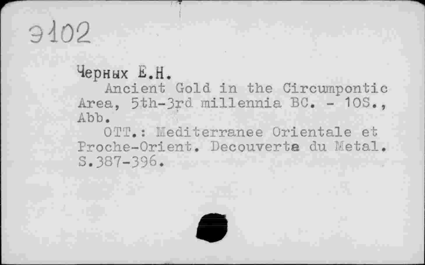 ﻿9102
Черных К.H.
Ancient Gold, in the Circumpontic Area, 5th-3rd millennia BC. - 10S., Abb.
OTT.: Mediterranee Orientale et Proche-Orient. Decouverte du Metal. S.387-396.